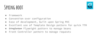 Spring boot
● Framework
● Convention over configuration
● Ease of development, built upon Spring MVC
● Excellent use of Template Design pattern for quick TTM
● Singleton Flyweight pattern to manage beans
● Front Controller pattern to manage requests
 