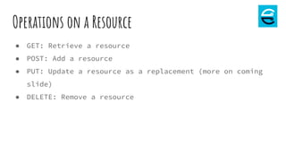 Operations on a Resource
● GET: Retrieve a resource
● POST: Add a resource
● PUT: Update a resource as a replacement (more on coming
slide)
● DELETE: Remove a resource
 