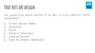 True rest api design
Six properties which define if an API is truly RESTful (HTTP
Standards):
1. Client Server Model
2. Stateless
3. Cache
4. Uniform Interface
5. Layered System
6. Code On Demand (Optional)
 