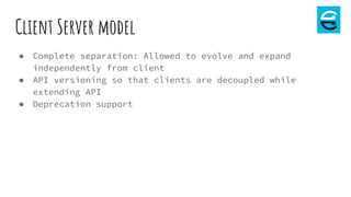 Client Server model
● Complete separation: Allowed to evolve and expand
independently from client
● API versioning so that clients are decoupled while
extending API
● Deprecation support
 