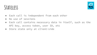 Stateless
● Each call is independent from each other
● No use of sessions
● Each call contains necessary data in itself, such as the
API key, access token, user ID, etc
● Store state only at client-side
 