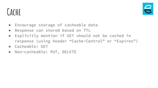 Cache
● Encourage storage of cacheable data
● Response can stored based on TTL
● Explicitly mention if GET should not be cached in
response (using header “Cache-Control” or “Expires”)
● Cacheable: GET
● Non-cacheable: PUT, DELETE
 