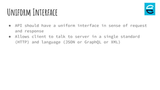 Uniform Interface
● API should have a uniform interface in sense of request
and response
● Allows client to talk to server in a single standard
(HTTP) and language (JSON or GraphQL or XML)
 