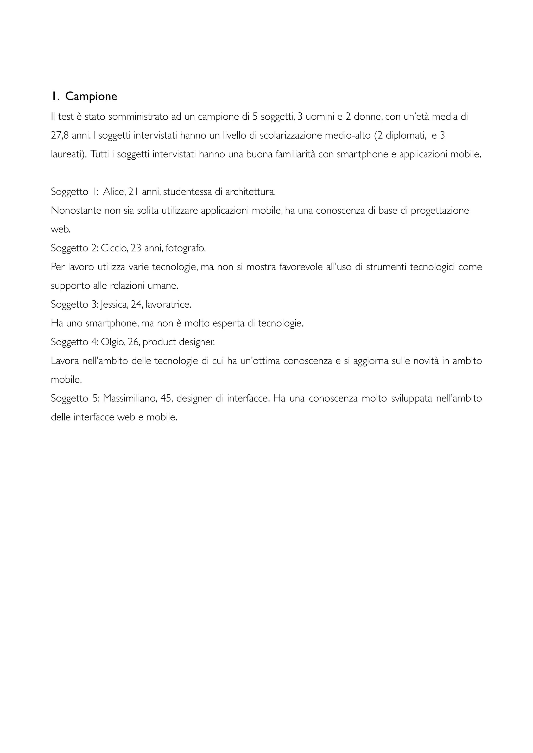 1. Campione
Il test è stato somministrato ad un campione di 5 soggetti, 3 uomini e 2 donne, con un’età media di
27,8 anni. I soggetti intervistati hanno un livello di scolarizzazione medio-alto (2 diplomati, e 3
laureati). Tutti i soggetti intervistati hanno una buona familiarità con smartphone e applicazioni mobile.
Soggetto 1: Alice, 21 anni, studentessa di architettura.
Nonostante non sia solita utilizzare applicazioni mobile, ha una conoscenza di base di progettazione
web.
Soggetto 2: Ciccio, 23 anni, fotografo.
Per lavoro utilizza varie tecnologie, ma non si mostra favorevole all’uso di strumenti tecnologici come
supporto alle relazioni umane.
Soggetto 3: Jessica, 24, lavoratrice.
Ha uno smartphone, ma non è molto esperta di tecnologie.
Soggetto 4: Olgio, 26, product designer.
Lavora nell’ambito delle tecnologie di cui ha un’ottima conoscenza e si aggiorna sulle novità in ambito
mobile.
Soggetto 5: Massimiliano, 45, designer di interfacce. Ha una conoscenza molto sviluppata nell’ambito
delle interfacce web e mobile.
 