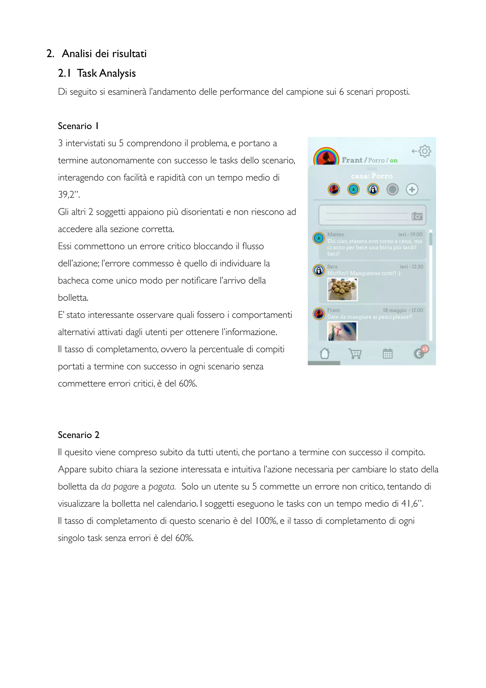 2. Analisi dei risultati
2.1 Task Analysis
Di seguito si esaminerà l’andamento delle performance del campione sui 6 scenari proposti.
Scenario 1
3 intervistati su 5 comprendono il problema, e portano a
termine autonomamente con successo le tasks dello scenario,
interagendo con facilità e rapidità con un tempo medio di
39,2”.
Gli altri 2 soggetti appaiono più disorientati e non riescono ad
accedere alla sezione corretta.
Essi commettono un errore critico bloccando il ﬂusso
dell’azione; l’errore commesso è quello di individuare la
bacheca come unico modo per notiﬁcare l’arrivo della
bolletta.
E’ stato interessante osservare quali fossero i comportamenti
alternativi attivati dagli utenti per ottenere l’informazione.
Il tasso di completamento, ovvero la percentuale di compiti
portati a termine con successo in ogni scenario senza
commettere errori critici, è del 60%.
Scenario 2
Il quesito viene compreso subito da tutti utenti, che portano a termine con successo il compito.
Appare subito chiara la sezione interessata e intuitiva l’azione necessaria per cambiare lo stato della
bolletta da da pagare a pagata. Solo un utente su 5 commette un errore non critico, tentando di
visualizzare la bolletta nel calendario. I soggetti eseguono le tasks con un tempo medio di 41,6”.
Il tasso di completamento di questo scenario è del 100%, e il tasso di completamento di ogni
singolo task senza errori è del 60%.
 