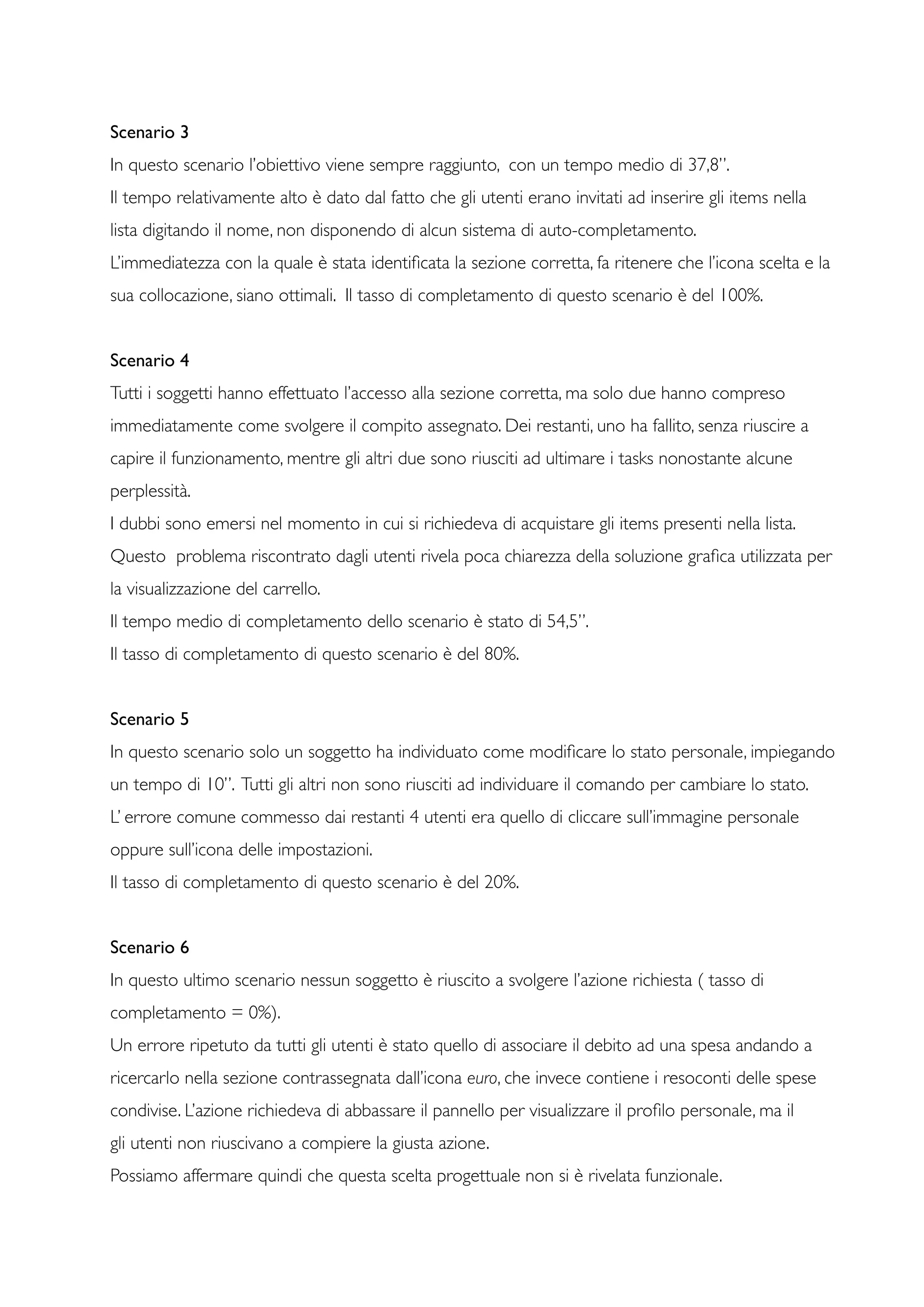 Scenario 3
In questo scenario l’obiettivo viene sempre raggiunto, con un tempo medio di 37,8”.
Il tempo relativamente alto è dato dal fatto che gli utenti erano invitati ad inserire gli items nella
lista digitando il nome, non disponendo di alcun sistema di auto-completamento.
L’immediatezza con la quale è stata identiﬁcata la sezione corretta, fa ritenere che l’icona scelta e la
sua collocazione, siano ottimali. Il tasso di completamento di questo scenario è del 100%.
Scenario 4	

Tutti i soggetti hanno effettuato l’accesso alla sezione corretta, ma solo due hanno compreso
immediatamente come svolgere il compito assegnato. Dei restanti, uno ha fallito, senza riuscire a
capire il funzionamento, mentre gli altri due sono riusciti ad ultimare i tasks nonostante alcune
perplessità.
I dubbi sono emersi nel momento in cui si richiedeva di acquistare gli items presenti nella lista.
Questo problema riscontrato dagli utenti rivela poca chiarezza della soluzione graﬁca utilizzata per
la visualizzazione del carrello.
Il tempo medio di completamento dello scenario è stato di 54,5”.
Il tasso di completamento di questo scenario è del 80%.
Scenario 5
In questo scenario solo un soggetto ha individuato come modiﬁcare lo stato personale, impiegando
un tempo di 10”. Tutti gli altri non sono riusciti ad individuare il comando per cambiare lo stato.
L’ errore comune commesso dai restanti 4 utenti era quello di cliccare sull’immagine personale
oppure sull’icona delle impostazioni.
Il tasso di completamento di questo scenario è del 20%.
Scenario 6
In questo ultimo scenario nessun soggetto è riuscito a svolgere l’azione richiesta ( tasso di
completamento = 0%).
Un errore ripetuto da tutti gli utenti è stato quello di associare il debito ad una spesa andando a
ricercarlo nella sezione contrassegnata dall’icona euro, che invece contiene i resoconti delle spese
condivise. L’azione richiedeva di abbassare il pannello per visualizzare il proﬁlo personale, ma il
gli utenti non riuscivano a compiere la giusta azione.
Possiamo affermare quindi che questa scelta progettuale non si è rivelata funzionale.
 