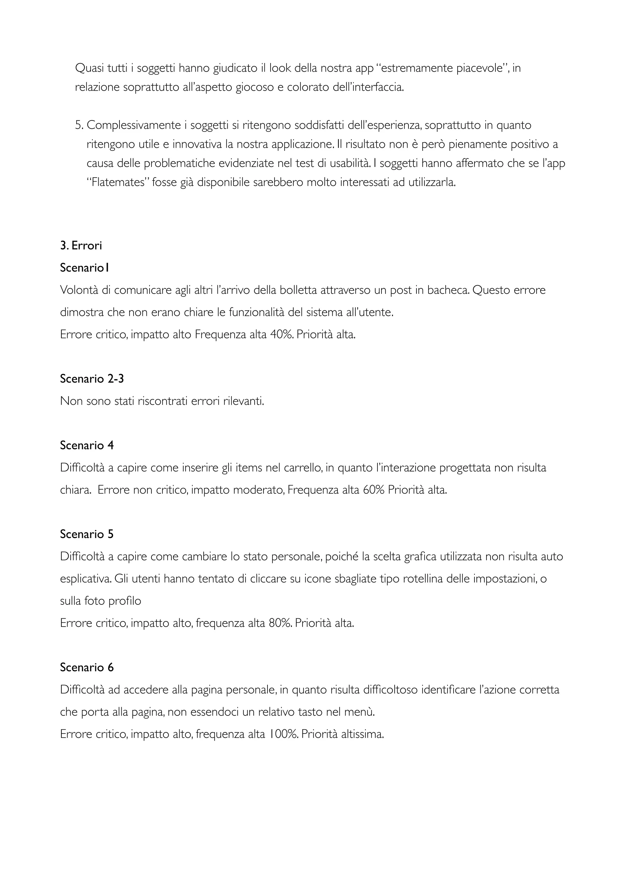 Quasi tutti i soggetti hanno giudicato il look della nostra app “estremamente piacevole”, in
relazione soprattutto all’aspetto giocoso e colorato dell’interfaccia.
5. Complessivamente i soggetti si ritengono soddisfatti dell’esperienza, soprattutto in quanto
ritengono utile e innovativa la nostra applicazione. Il risultato non è però pienamente positivo a
causa delle problematiche evidenziate nel test di usabilità. I soggetti hanno affermato che se l’app
“Flatemates” fosse già disponibile sarebbero molto interessati ad utilizzarla.
3. Errori
Scenario1
Volontà di comunicare agli altri l’arrivo della bolletta attraverso un post in bacheca. Questo errore
dimostra che non erano chiare le funzionalità del sistema all’utente.
Errore critico, impatto alto Frequenza alta 40%. Priorità alta.
Scenario 2-3
Non sono stati riscontrati errori rilevanti.
Scenario 4
Difﬁcoltà a capire come inserire gli items nel carrello, in quanto l’interazione progettata non risulta
chiara. Errore non critico, impatto moderato, Frequenza alta 60% Priorità alta.
Scenario 5
Difﬁcoltà a capire come cambiare lo stato personale, poiché la scelta graﬁca utilizzata non risulta auto
esplicativa. Gli utenti hanno tentato di cliccare su icone sbagliate tipo rotellina delle impostazioni, o
sulla foto proﬁlo
Errore critico, impatto alto, frequenza alta 80%. Priorità alta.
Scenario 6
Difﬁcoltà ad accedere alla pagina personale, in quanto risulta difﬁcoltoso identiﬁcare l’azione corretta
che porta alla pagina, non essendoci un relativo tasto nel menù.
Errore critico, impatto alto, frequenza alta 100%. Priorità altissima.
 