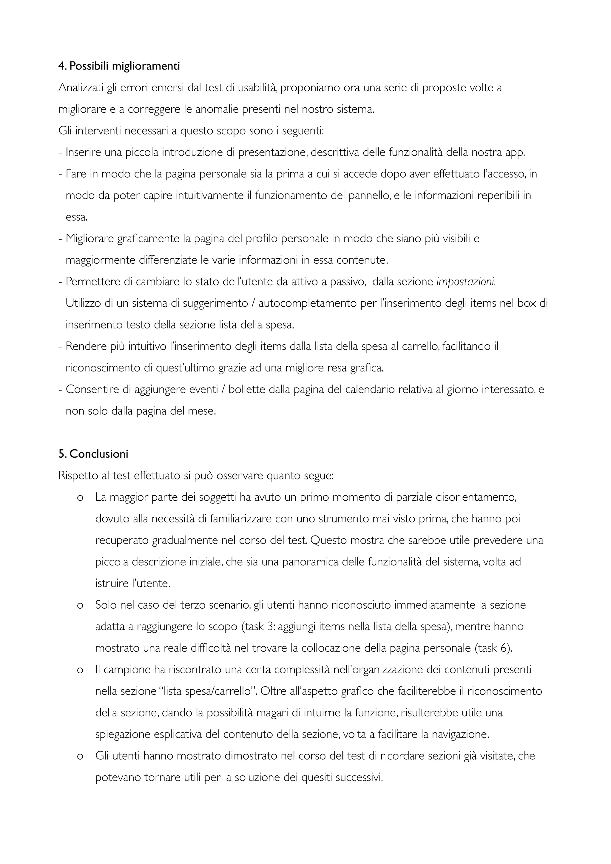 4. Possibili miglioramenti
Analizzati gli errori emersi dal test di usabilità, proponiamo ora una serie di proposte volte a
migliorare e a correggere le anomalie presenti nel nostro sistema.
Gli interventi necessari a questo scopo sono i seguenti:
- Inserire una piccola introduzione di presentazione, descrittiva delle funzionalità della nostra app.
- Fare in modo che la pagina personale sia la prima a cui si accede dopo aver effettuato l’accesso, in
modo da poter capire intuitivamente il funzionamento del pannello, e le informazioni reperibili in
essa.
- Migliorare graﬁcamente la pagina del proﬁlo personale in modo che siano più visibili e
maggiormente differenziate le varie informazioni in essa contenute.
- Permettere di cambiare lo stato dell’utente da attivo a passivo, dalla sezione impostazioni.
- Utilizzo di un sistema di suggerimento / autocompletamento per l’inserimento degli items nel box di
inserimento testo della sezione lista della spesa.
- Rendere più intuitivo l’inserimento degli items dalla lista della spesa al carrello, facilitando il
riconoscimento di quest’ultimo grazie ad una migliore resa graﬁca.
- Consentire di aggiungere eventi / bollette dalla pagina del calendario relativa al giorno interessato, e
non solo dalla pagina del mese.
5. Conclusioni
Rispetto al test effettuato si può osservare quanto segue:
o	

 La maggior parte dei soggetti ha avuto un primo momento di parziale disorientamento,
dovuto alla necessità di familiarizzare con uno strumento mai visto prima, che hanno poi
recuperato gradualmente nel corso del test. Questo mostra che sarebbe utile prevedere una
piccola descrizione iniziale, che sia una panoramica delle funzionalità del sistema, volta ad
istruire l’utente.
o	

 Solo nel caso del terzo scenario, gli utenti hanno riconosciuto immediatamente la sezione
adatta a raggiungere lo scopo (task 3: aggiungi items nella lista della spesa), mentre hanno
mostrato una reale difﬁcoltà nel trovare la collocazione della pagina personale (task 6).
o	

 Il campione ha riscontrato una certa complessità nell’organizzazione dei contenuti presenti
nella sezione “lista spesa/carrello”. Oltre all’aspetto graﬁco che faciliterebbe il riconoscimento
della sezione, dando la possibilità magari di intuirne la funzione, risulterebbe utile una
spiegazione esplicativa del contenuto della sezione, volta a facilitare la navigazione.
o	

 Gli utenti hanno mostrato dimostrato nel corso del test di ricordare sezioni già visitate, che
potevano tornare utili per la soluzione dei quesiti successivi.
 
