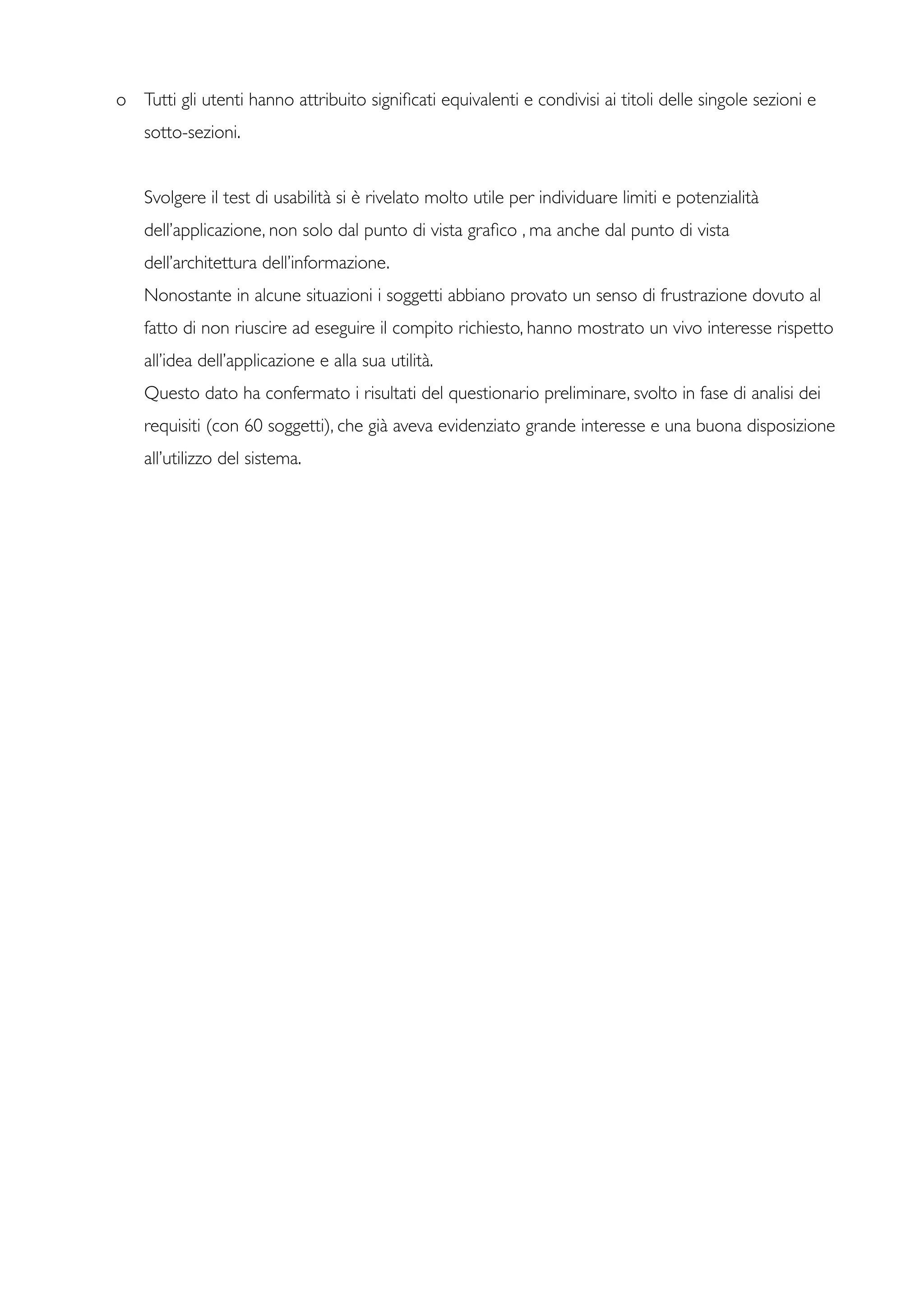 o	

 Tutti gli utenti hanno attribuito signiﬁcati equivalenti e condivisi ai titoli delle singole sezioni e
sotto-sezioni.
	

 Svolgere il test di usabilità si è rivelato molto utile per individuare limiti e potenzialità
dell’applicazione, non solo dal punto di vista graﬁco , ma anche dal punto di vista
dell’architettura dell’informazione.
	

	

 Nonostante in alcune situazioni i soggetti abbiano provato un senso di frustrazione dovuto al
fatto di non riuscire ad eseguire il compito richiesto, hanno mostrato un vivo interesse rispetto
all’idea dell’applicazione e alla sua utilità.
	

	

 Questo dato ha confermato i risultati del questionario preliminare, svolto in fase di analisi dei
requisiti (con 60 soggetti), che già aveva evidenziato grande interesse e una buona disposizione
all’utilizzo del sistema.
 