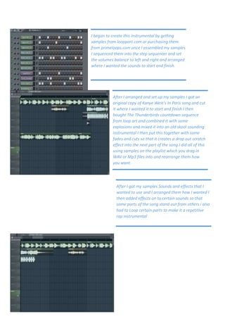 I began to create this instrumental by getting
samples from loopport.com or purchasing them
from primeloops.com once I assembled my samples
I sequenced them into the step sequencer and set
the volumes balance to left and right and arranged
where I wanted the sounds to start and finish.




           After I arranged and set up my samples I got an
           original copy of Kanye West’s In Paris song and cut
           it where I wanted it to start and finish I then
           bought The Thunderbirds countdown sequence
           from loop art and combined it with some
           explosions and mixed it into an old skool sounding
           instrumental I then put this together with some
           fades and cuts so that it creates a drop out scratch
           effect into the next part of the song I did all of this
           using samples on the playlist which you drag in
           WAV or Mp3 files into and rearrange them how
           you want.




             After I got my samples Sounds and effects that I
             wanted to use and I arranged them how I wanted I
             then added effects on to certain sounds so that
             some parts of the song stand out from others i also
             had to Loop certain parts to make it a repetitive
             rap instrumental
 