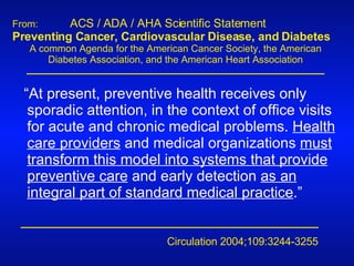 From:   ACS / ADA / AHA Scientific Statement   Preventing Cancer, Cardiovascular Disease, and Diabetes A common Agenda for the American Cancer Society, the American Diabetes Association, and the American Heart Association Circulation 2004;109:3244-3255 “ At present, preventive health receives only sporadic attention, in the context of office visits for acute and chronic medical problems.  Health care providers  and medical organizations  must transform this model into systems that provide preventive care  and early detection  as an integral part of standard medical practice .” 