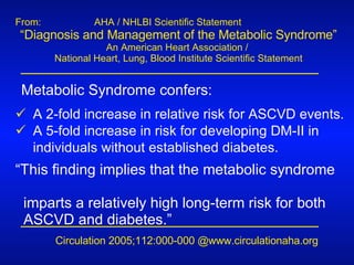 From:    AHA / NHLBI Scientific Statement “ Diagnosis and Management of the Metabolic Syndrome”  An American Heart Association /  National Heart, Lung, Blood Institute Scientific Statement Metabolic Syndrome confers: A 2-fold increase in relative risk for ASCVD events. A 5-fold increase in risk for developing DM-II in individuals without established diabetes. “ This finding implies that the metabolic syndrome  imparts a relatively high long-term risk for both  ASCVD and diabetes.” Circulation 2005;112:000-000 @www.circulationaha.org 