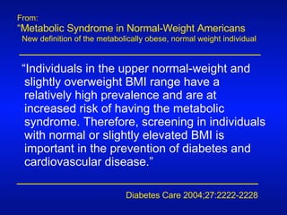 From: “ Metabolic Syndrome in Normal-Weight Americans New definition of the metabolically obese, normal weight individual Diabetes Care 2004;27:2222-2228 “ Individuals in the upper normal-weight and slightly overweight BMI range have a relatively high prevalence and are at increased risk of having the metabolic syndrome. Therefore, screening in individuals with normal or slightly elevated BMI is important in the prevention of diabetes and cardiovascular disease.” 
