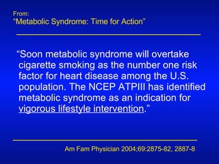 From: “ Metabolic Syndrome: Time for Action” Am Fam Physician 2004;69:2875-82, 2887-8  “ Soon metabolic syndrome will overtake cigarette smoking as the number one risk factor for heart disease among the U.S. population. The NCEP ATPIII has identified metabolic syndrome as an indication for  vigorous lifestyle intervention .” 