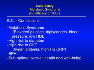 -Metabolic Syndrome (Elevated glucose, triglycerides, blood pressure, low HDL) -High risk to diabetes  -High risk to CVD (hyperlipidemia, high HS CRP) -BPH -Sub-optimal over-all health and well-being E.C. - Conclusions:    Case History:   Metabolic Syndrome    and efficacy of TLC’s 