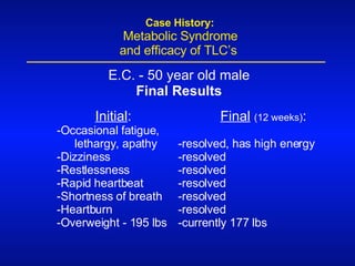 Initial : -Occasional fatigue, lethargy, apathy -Dizziness -Restlessness -Rapid heartbeat -Shortness of breath -Heartburn -Overweight - 195 lbs Final   (12 weeks) : -resolved, has high energy -resolved -resolved -resolved -resolved -resolved -currently 177 lbs E.C. - 50 year old male Final Results   Case History:   Metabolic Syndrome    and efficacy of TLC’s 
