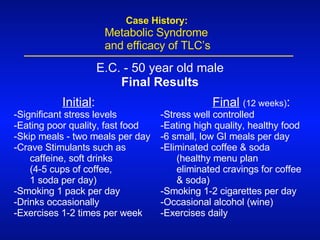 Initial : -Significant stress levels -Eating poor quality, fast food  -Skip meals - two meals per day -Crave Stimulants such as caffeine, soft drinks  (4-5 cups of coffee,  1 soda per day) -Smoking 1 pack per day -Drinks occasionally -Exercises 1-2 times per week E.C. - 50 year old male Final Results Final   (12 weeks) : -Stress well controlled -Eating high quality, healthy food  -6 small, low GI meals per day -Eliminated coffee & soda  (healthy menu plan eliminated cravings for coffee & soda) -Smoking 1-2 cigarettes per day -Occasional alcohol (wine) -Exercises daily   Case History:   Metabolic Syndrome    and efficacy of TLC’s 