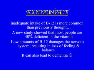 FOOD FUN FACT! Inadequate intake of B-12 is more common than previously thought… A new study showed that most people are 40% deficient in the vitamin Low amounts of B-12 damages the nervous system, resulting in loss of feeling & balance. It can also lead to dementia   