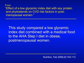 From: “ Effect of a low glycemic index diet with soy protein  and phytosterols on CVD risk factors in post-  menopausal women ” Nutrition, Feb 2006;22:104-113 This study compared a low glycemic index diet combined with a medical food to the AHA Step I diet in obese, postmenopausal women. 