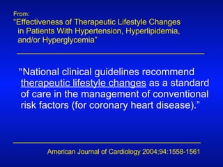 From: “ Effectiveness of Therapeutic Lifestyle Changes  in Patients With Hypertension, Hyperlipidemia,  and/or Hyperglycemia” American Journal of Cardiology 2004;94:1558-1561 “ National clinical guidelines recommend  therapeutic lifestyle changes  as a standard of care in the management of conventional risk factors (for coronary heart disease).” 