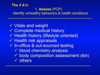 The  5 A’s : 1.  Assess  (PCP) Identify unhealthy behaviors & health conditions Vitals and weight Complete medical history Health history (lifestyle oriented) Health risk appraisals In-office & out-sourced testing blood chemistry analysis body composition assessment  (BIA) others 