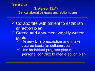 The  5 A’s : 3.  Agree  (Staff) Set collaborative goals and action plans Collaborate with patient to establish an action plan  Create and document weekly written goals Review Dr’s prescription and intake data as basis for collaboration Use individual program plan or  personal contract to create action plan 