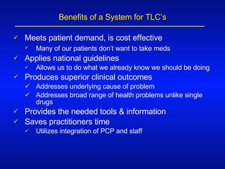 Benefits of a System for TLC’s Meets patient demand, is cost effective Many of our patients don’t want to take meds   Applies national guidelines Allows us to do what we already know we should be doing Produces superior clinical outcomes Addresses underlying cause of problem Addresses broad range of health problems unlike single drugs Provides the needed tools & information Saves practitioners time Utilizes integration of PCP and staff  