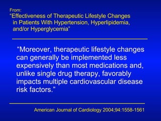 From: “ Effectiveness of Therapeutic Lifestyle Changes  in Patients With Hypertension, Hyperlipidemia,  and/or Hyperglycemia” American Journal of Cardiology 2004;94:1558-1561 “ Moreover, therapeutic lifestyle changes can generally be implemented less expensively than most medications and, unlike single drug therapy, favorably impacts multiple cardiovascular disease risk factors.” 
