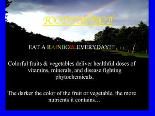FOOD FUN FACT! EAT A  R A I N B O W  EVERYDAY!!! Colorful fruits & vegetables deliver healthful doses of vitamins, minerals, and disease fighting phytochemicals. The darker the color of the fruit or vegetable, the more nutrients it contains… 