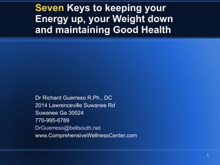 Seven   Keys to keeping your  Energy up, your Weight down and maintaining Good Health Dr Richard Guerreso R.Ph., DC  2014 Lawrenceville Suwanee Rd Suwanee Ga 30024 770-995-6789 [email_address] www.ComprehensiveWellnessCenter.com 