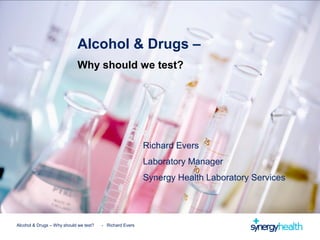 Alcohol & Drugs – Why should we test? - Richard Evers
Richard Evers
Laboratory Manager
Synergy Health Laboratory Services
Alcohol & Drugs –
Why should we test?
 