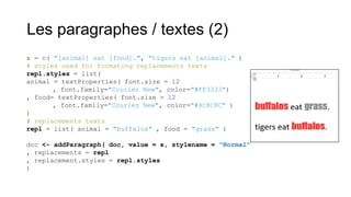 Les paragraphes / textes (2)
x = c( "[animal] eat [food].", "tigers eat [animal]." )
# styles used for formating replacements texts
repl.styles = list(
animal = textProperties( font.size = 12
, font.family="Courier New", color="#FF3333")
, food= textProperties( font.size = 12
, font.family="Courier New", color="#8C8C8C" )
)
# replacements texts
repl = list( animal = "buffalos" , food = "grass" )
doc <- addParagraph( doc, value = x, stylename = "Normal"
, replacements = repl
, replacement.styles = repl.styles
)

 
