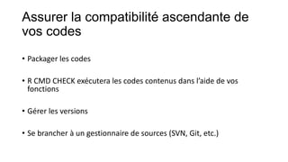 Assurer la compatibilité ascendante de
vos codes
• Packager les codes
• R CMD CHECK exécutera les codes contenus dans l’aide de vos
fonctions

• Gérer les versions
• Se brancher à un gestionnaire de sources (SVN, Git, etc.)

 