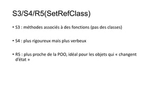 S3/S4/R5(SetRefClass)
• S3 : méthodes associés à des fonctions (pas des classes)

• S4 : plus rigoureux mais plus verbeux
• R5 : plus proche de la POO, idéal pour les objets qui « changent
d’état »

 