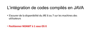 L’intégration de codes compilés en JAVA
• S’assurer de la disponibilité du JRE 6 ou 7 sur les machines des
utilisateurs
• Positionner NOAWT à 1 sous OS X

 