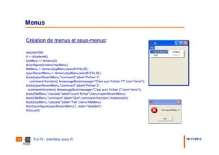 Menus

     Création de menus et sous-menus:

     require(tcltk)
     tt <- tktoplevel()
     topMenu <- tkmenu(tt)
     tkconfigure(tt,menu=topMenu)
     fileMenu <- tkmenu(topMenu,tearoff=FALSE)
     openRecentMenu <- tkmenu(topMenu,tearoff=FALSE)
     tkadd(openRecentMenu,"command",label="Fichier 1",
         command=function() tkmessageBox(message="C'est quoi Fichier 1?",icon="error"))
     tkadd(openRecentMenu,"command",label="Fichier 2",
       command=function() tkmessageBox(message="C'est quoi Fichier 2",icon="error"))
     tkadd(fileMenu,"cascade",label="ouvrir fichier",menu=openRecentMenu)
     tkadd(fileMenu,"command",label="Quit",command=function() tkdestroy(tt))
     tkadd(topMenu,"cascade",label="File",menu=fileMenu)
     tkentryconfigure(openRecentMenu,1, state="disabled")
     tkfocus(tt)




11       Tcl-Tk : Interface sous R                                                        14/11/2012
 