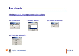 Les widgets

     Un large choix de widgets sont disponibles:

     Les Edit-Box (tkentry)              Les List-Box (tklistbox)   Les Checkbox (tkcheckbutton)




     Les boutons radio (tkradiobutton)




12        Tcl-Tk : Interface sous R                                                                14/11/2012
 
