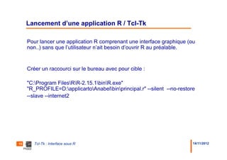 Lancement d’une application R / Tcl-Tk

     Pour lancer une application R comprenant une interface graphique (ou
     non..) sans que l’utilisateur n’ait besoin d’ouvrir R au préalable.


     Créer un raccourci sur le bureau avec pour cible :

     "C:Program FilesRR-2.15.1binR.exe"
     "R_PROFILE=D:applicartoAnabelbinprincipal.r" --silent --no-restore
     --slave --internet2




15      Tcl-Tk : Interface sous R                                         14/11/2012
 
