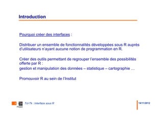 Introduction


    Pourquoi créer des interfaces :

    Distribuer un ensemble de fonctionnalités développées sous R auprès
    d’utilisateurs n’ayant aucune notion de programmation en R.

    Créer des outils permettant de regrouper l’ensemble des possibilités
    offerte par R :
    gestion et manipulation des données – statistique – cartographie …

    Promouvoir R au sein de l’Institut




2      Tcl-Tk : Interface sous R                                           14/11/2012
 