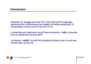 Introduction



    Utilisation du langage de script TCL (Tool Command Language)
    agrémenté de la bibliothèque de création d’interface graphique Tk,
    combinaison connue sous le nom de Tcl-Tk.

    L’ensemble est implémenté sous R dans la librairie « tcltk » présente
    dans la distribution de base de R

    La librairie « tcltk2 » enrichit la précédente librairie mais ne sera pas
    utilisée dans ce qui suit.




3      Tcl-Tk : Interface sous R                                                14/11/2012
 