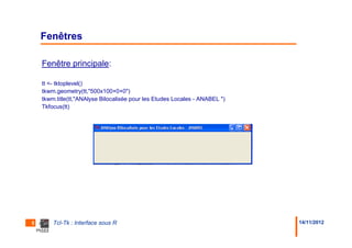 Fenêtres

    Fenêtre principale:

    tt <- tktoplevel()
    tkwm.geometry(tt,"500x100+0+0")
    tkwm.title(tt,"ANAlyse Bilocalisée pour les Etudes Locales - ANABEL ")
    Tkfocus(tt)




5       Tcl-Tk : Interface sous R                                            14/11/2012
 