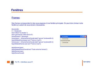 Fenêtres

    Frames:

    Des frames correspondent à des sous-espaces d’une fenêtre principale. On peut donc diviser notre
    fenêtre en autant de sous-écrans nécessaires.

    library(tcltk)
    tt <- tktoplevel()
    tkwm.title(tt,"ma fenêtre ")
    tkwm.geometry(tt,"300x100+0+0")
    frameOverall <- tkframe(tt)
    frameUpper <- tkframe(frameOverall,relief="groove",borderwidth=2)
    tkgrid(tklabel(frameUpper,text="Texte en haut"))
    frameLower <- tkframe(frameOverall,relief="groove",borderwidth=2)
    tkgrid(tklabel(frameLower,text="Texte en bas"))

    tkgrid(frameUpper)
    tkgrid(tklabel(frameOverall,text="Texte entre les frames"))
    tkgrid(frameLower)
    tkgrid(frameOverall)




6        Tcl-Tk : Interface sous R                                                                     14/11/2012
 