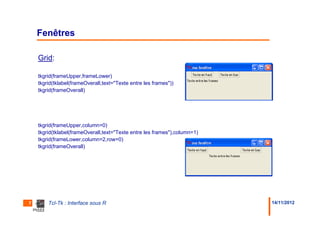 Fenêtres

    Grid:

    tkgrid(frameUpper,frameLower)
    tkgrid(tklabel(frameOverall,text="Texte entre les frames"))
    tkgrid(frameOverall)




    tkgrid(frameUpper,column=0)
    tkgrid(tklabel(frameOverall,text="Texte entre les frames"),column=1)
    tkgrid(frameLower,column=2,row=0)
    tkgrid(frameOverall)




7       Tcl-Tk : Interface sous R                                          14/11/2012
 