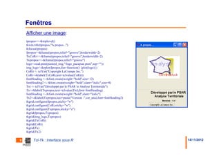 Fenêtres
    Afficher une image:
    tpropos<<-tktoplevel()
    tkwm.title(tpropos,"A propos...")
    tkfocus(tpropos)
    fpropos<-tkframe(tpropos,relief="groove",borderwidth=2)
    TxCoRi<<-tkframe(tpropos,relief="groove",borderwidth=2)
    Txpropos<<-tkframe(tpropos,relief="groove")
    logo<-read.pnm(paste(d_img,"/logo_pacapsar.pnm",sep=""))
    img_logo<-tkrplot(fpropos,fun=function() {plot(logo)})
    CoRit <- tclVar("Copyright LaCrampe Inc.")
    CoRi<-tklabel(TxCoRi,text=tclvalue(CoRit))
    fontHeading <- tkfont.create(weight="bold",size=12)
    fontHeading2 <- tkfont.create(weight="bold",slant="italic",size=8)
    Txt <- tclVar("Développé par le PSAR n Analyse Territoriale")
    Tx<-tklabel(Txpropos,text=tclvalue(Txt),font=fontHeading)
    fontHeading <- tkfont.create(weight="bold",slant="italic")
    Tx2<-tklabel(Txpropos,text=paste("Version :",ver_ana),font=fontHeading2)
    tkgrid.configure(fpropos,sticky="w")
    tkgrid.configure(CoRi,sticky="w")
    tkgrid.configure(Txpropos,sticky="e")
    tkgrid(fpropos,Txpropos)
    tkgrid(img_logo,Txpropos)
    tkgrid(TxCoRi)
    tkgrid(CoRi)
    tkgrid(Tx)
    tkgrid(Tx2)

9        Tcl-Tk : Interface sous R                                             14/11/2012
 