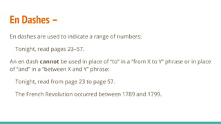 En Dashes –
En dashes are used to indicate a range of numbers:
Tonight, read pages 23–57.
An en dash cannot be used in place of “to” in a “from X to Y” phrase or in place
of “and” in a “between X and Y” phrase:
Tonight, read from page 23 to page 57.
The French Revolution occurred between 1789 and 1799.
 