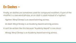 En Dashes –
Finally, en dashes are sometimes used for compound modifiers. If part of the
modifier is a two-word phrase, an en dash is used instead of a hyphen:
Hyphen: Meryl Streep is an award-winning actress.
En dash: Meryl Streep is an Academy Award–winning actress.
It can’t be written like this because “Academy Award” is one noun:
Wrong: Meryl Streep is an Academy-Award-winning actress.
 