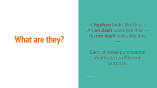 What are they?
A hyphen looks like this: -
An en dash looks like this: –
An em dash looks like this:
—
Each of these punctuation
marks has a different
purpose.
 