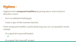Hyphens -
Hyphens form compound modifiers by joining two or more words to
describe a noun:
He is an awkward-looking guy.
It was a spur-of-the-moment decision.
If the compound modifier is particularly long, you can use quotation marks
instead:
It’s a good do-it-yourself project.
or
It’s a good “do it yourself” project.
 