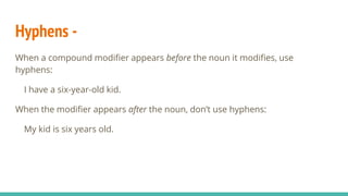 Hyphens -
When a compound modifier appears before the noun it modifies, use
hyphens:
I have a six-year-old kid.
When the modifier appears after the noun, don’t use hyphens:
My kid is six years old.
 