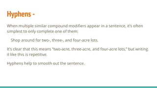Hyphens -
When multiple similar compound modifiers appear in a sentence, it’s often
simplest to only complete one of them:
Shop around for two-, three-, and four-acre lots.
It’s clear that this means “two-acre, three-acre, and four-acre lots,” but writing
it like this is repetitive.
Hyphens help to smooth out the sentence.
 